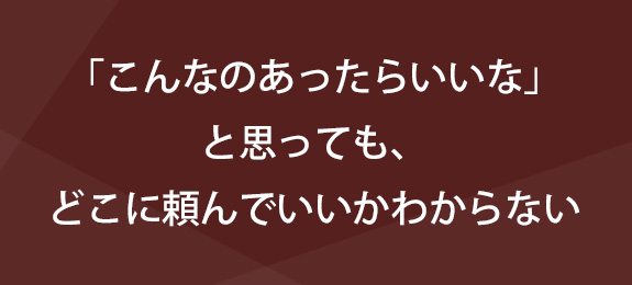 ｢こんなのあったらいいな｣と 思っても、どこに頼んでいいかわからない